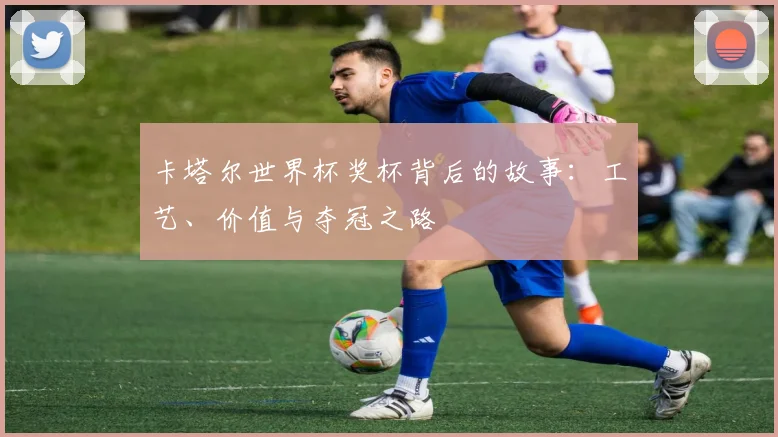 卡塔尔世界杯奖杯背后的故事：工艺、价值与夺冠之路