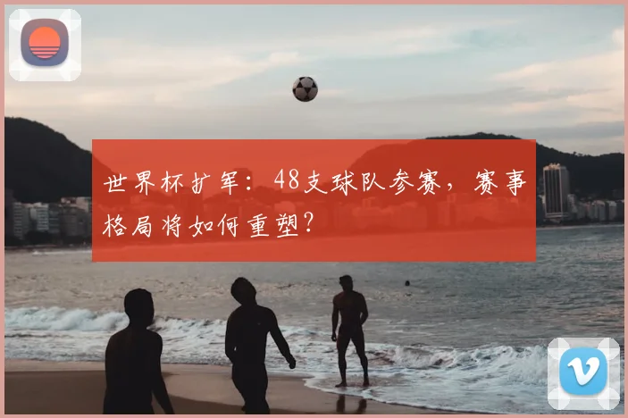 世界杯扩军：48支球队参赛，赛事格局将如何重塑？