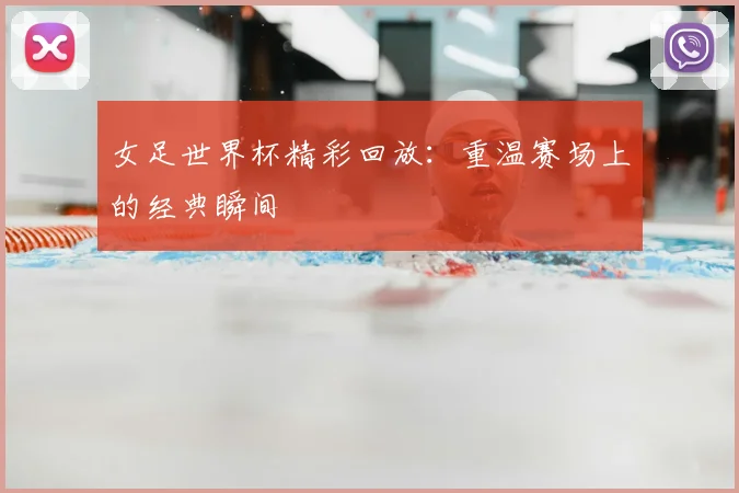 女足世界杯精彩回放：重温赛场上的经典瞬间