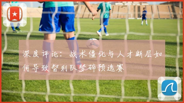 深度评论：战术僵化与人才断层如何导致智利队梦碎预选赛