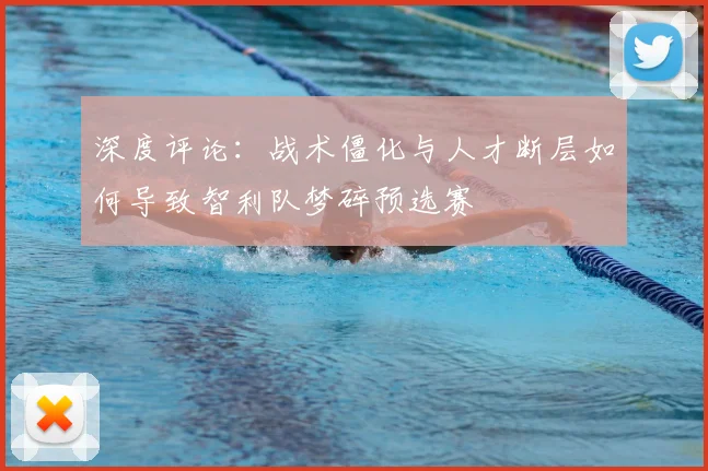深度评论：战术僵化与人才断层如何导致智利队梦碎预选赛