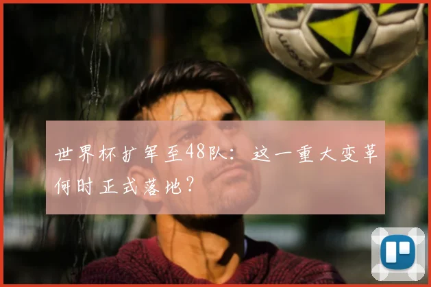 世界杯扩军至48队：这一重大变革何时正式落地？