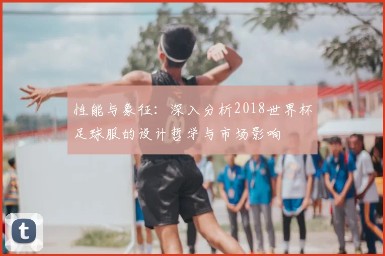 性能与象征：深入分析2018世界杯足球服的设计哲学与市场影响