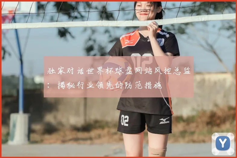 独家对话世界杯球盘网站风控总监：揭秘行业领先的防范措施