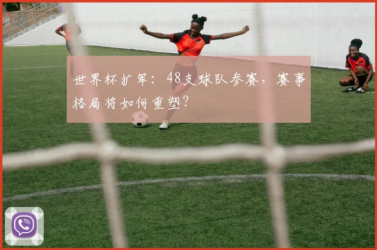 世界杯扩军：48支球队参赛，赛事格局将如何重塑？