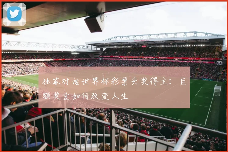 独家对话世界杯彩票头奖得主:巨额奖金如何改变人生