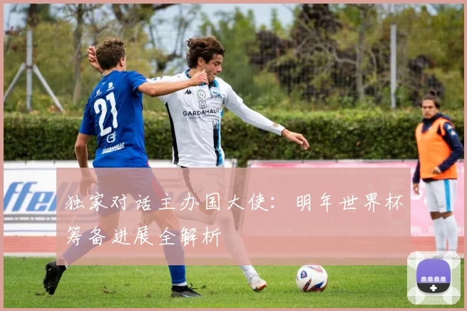 独家对话主办国大使：明年世界杯筹备进展全解析