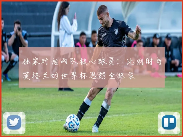 独家对话两队核心球员：比利时与英格兰的世界杯恩怨全记录