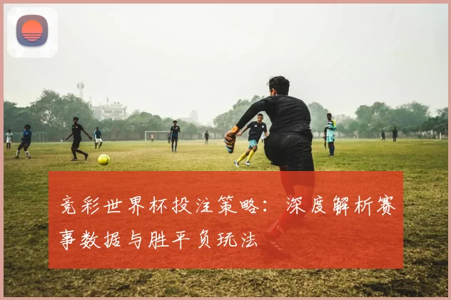 竞彩世界杯投注策略：深度解析赛事数据与胜平负玩法