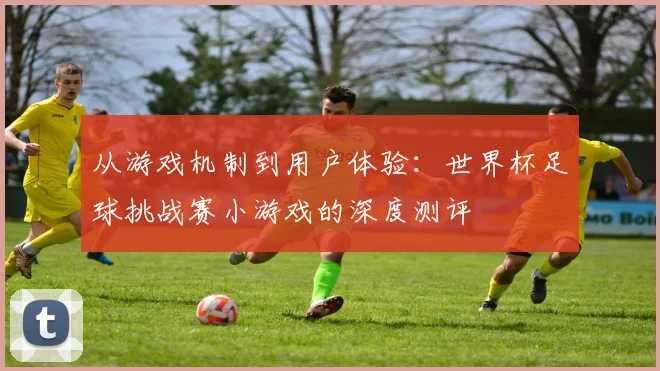 从游戏机制到用户体验：世界杯足球挑战赛小游戏的深度测评
