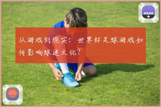 从游戏到现实：世界杯足球游戏如何影响球迷文化？
