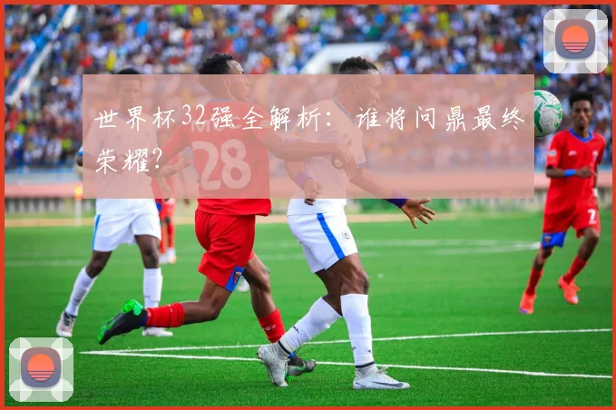 世界杯32强全解析：谁将问鼎最终荣耀？