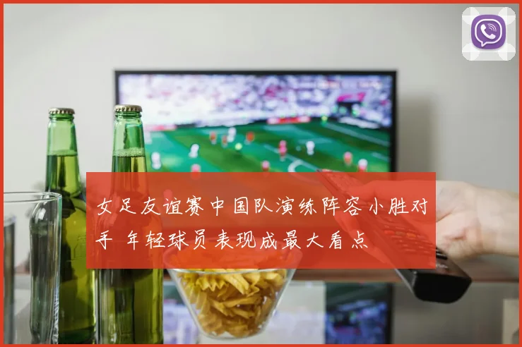 女足友谊赛中国队演练阵容小胜对手 年轻球员表现成最大看点