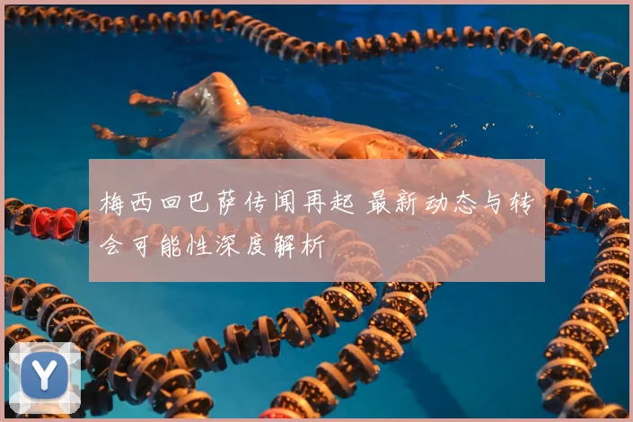 梅西回巴萨传闻再起 最新动态与转会可能性深度解析