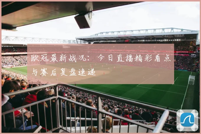 欧冠最新战况：今日直播精彩看点与赛后复盘速递