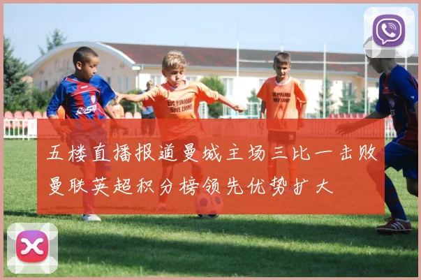 五楼直播报道曼城主场三比一击败曼联英超积分榜领先优势扩大