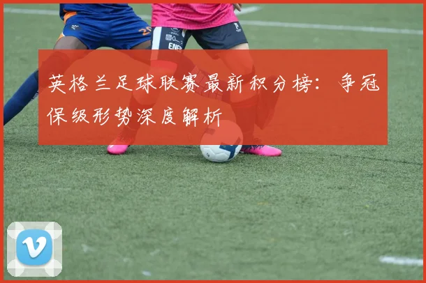 英格兰足球联赛最新积分榜:争冠保级形势深度解析
