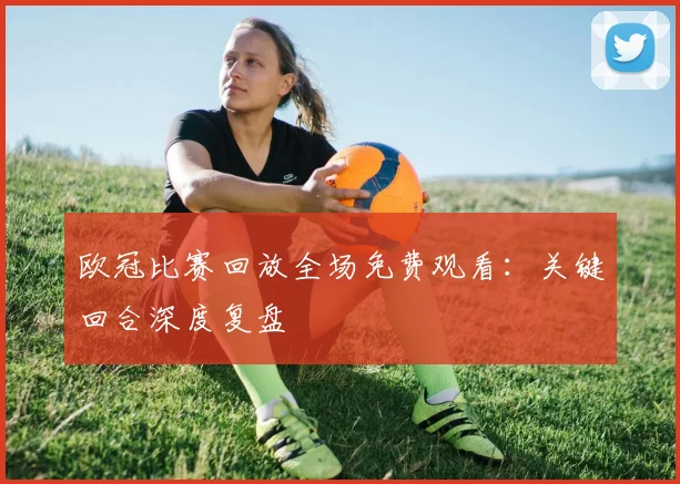 欧冠比赛回放全场免费观看:关键回合深度复盘