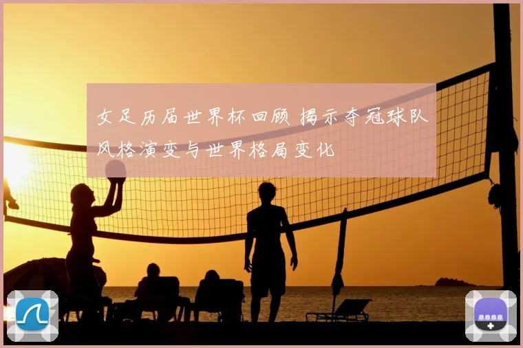 女足历届世界杯回顾 揭示夺冠球队风格演变与世界格局变化