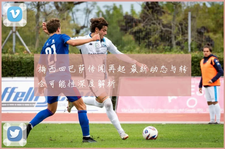 梅西回巴萨传闻再起 最新动态与转会可能性深度解析