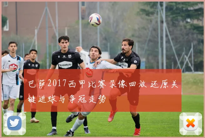 巴萨2017西甲比赛录像回放 还原关键进球与争冠走势