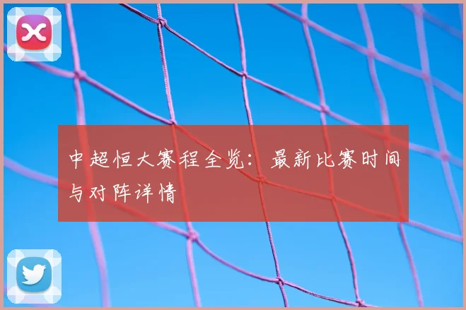 中超恒大赛程全览：最新比赛时间与对阵详情